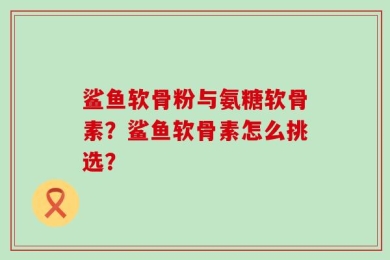 鲨鱼软骨粉与氨糖软骨素？鲨鱼软骨素怎么挑选？