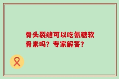 骨头裂缝可以吃氨糖软骨素吗？专家解答？