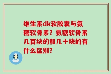 维生素dk软胶囊与氨糖软骨素？氨糖软骨素几百块的和几十块的有什么区别？