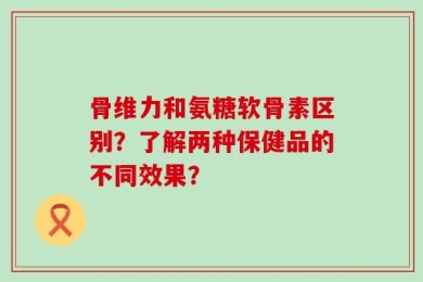 骨维力和氨糖软骨素区别？了解两种保健品的不同效果？