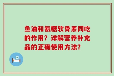 鱼油和氨糖软骨素同吃的作用？详解营养补充品的正确使用方法？