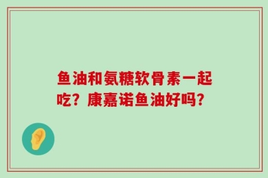 鱼油和氨糖软骨素一起吃？康嘉诺鱼油好吗？