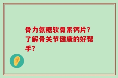 骨力氨糖软骨素钙片？了解骨关节健康的好帮手？