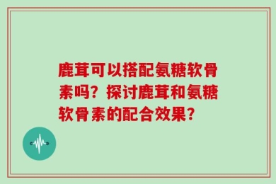 鹿茸可以搭配氨糖软骨素吗？探讨鹿茸和氨糖软骨素的配合效果？