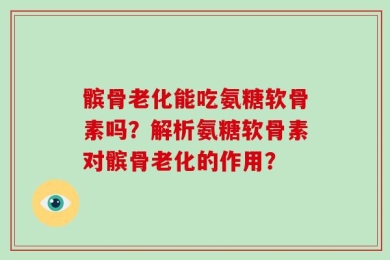髌骨老化能吃氨糖软骨素吗？解析氨糖软骨素对髌骨老化的作用？