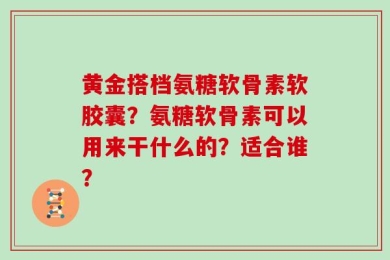 黄金搭档氨糖软骨素软胶囊？氨糖软骨素可以用来干什么的？适合谁？