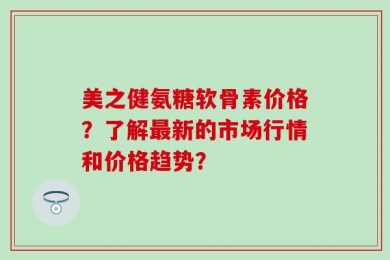 美之健氨糖软骨素价格？了解最新的市场行情和价格趋势？