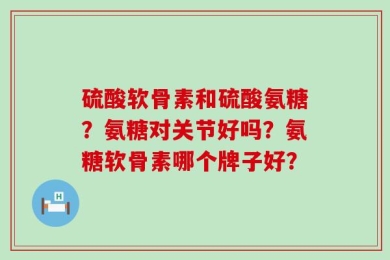 硫酸软骨素和硫酸氨糖？氨糖对关节好吗？氨糖软骨素哪个牌子好？