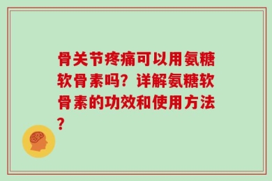 骨关节疼痛可以用氨糖软骨素吗？详解氨糖软骨素的功效和使用方法？
