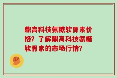 鼎高科技氨糖软骨素价格？了解鼎高科技氨糖软骨素的市场行情？