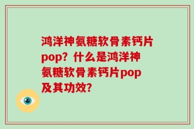 鸿洋神氨糖软骨素钙片pop？什么是鸿洋神氨糖软骨素钙片pop及其功效？