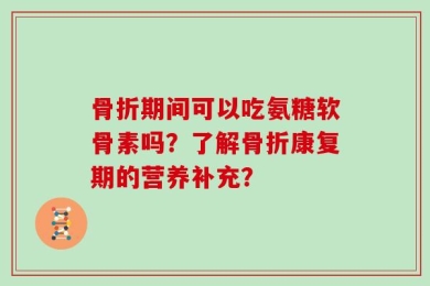 骨折期间可以吃氨糖软骨素吗？了解骨折康复期的营养补充？