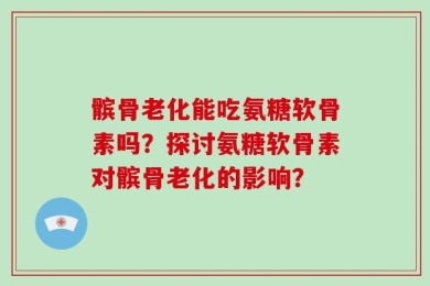 髌骨老化能吃氨糖软骨素吗？探讨氨糖软骨素对髌骨老化的影响？