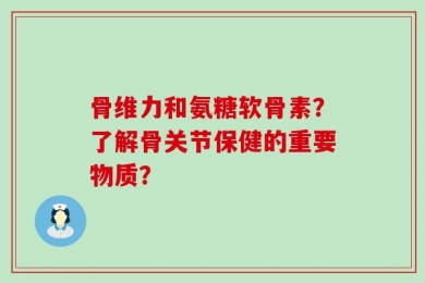 骨维力和氨糖软骨素？了解骨关节保健的重要物质？