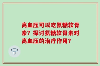 高血压可以吃氨糖软骨素？探讨氨糖软骨素对高血压的治疗作用？
