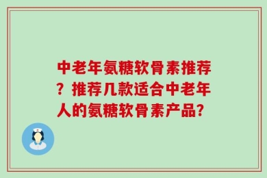 中老年氨糖软骨素推荐？推荐几款适合中老年人的氨糖软骨素产品？