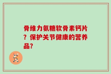 骨维力氨糖软骨素钙片？保护关节健康的营养品？