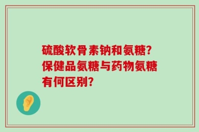硫酸软骨素钠和氨糖？保健品氨糖与药物氨糖有何区别？
