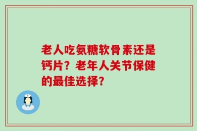 老人吃氨糖软骨素还是钙片？老年人关节保健的最佳选择？