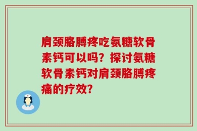 肩颈胳膊疼吃氨糖软骨素钙可以吗？探讨氨糖软骨素钙对肩颈胳膊疼痛的疗效？