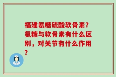 福建氨糖硫酸软骨素？氨糖与软骨素有什么区别，对关节有什么作用？