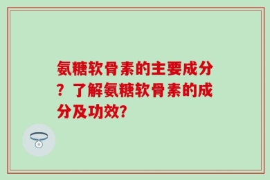氨糖软骨素的主要成分？了解氨糖软骨素的成分及功效？