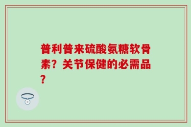 普利普来硫酸氨糖软骨素？关节保健的必需品？
