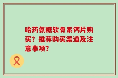 哈药氨糖软骨素钙片购买？推荐购买渠道及注意事项？