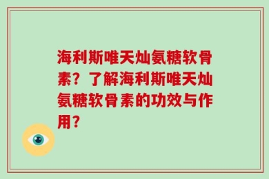 海利斯唯天灿氨糖软骨素？了解海利斯唯天灿氨糖软骨素的功效与作用？