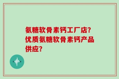 氨糖软骨素钙工厂店？优质氨糖软骨素钙产品供应？