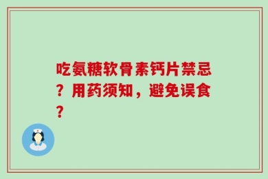 吃氨糖软骨素钙片禁忌？用药须知，避免误食？
