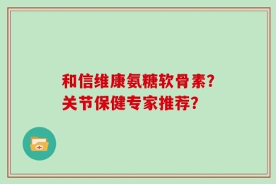 和信维康氨糖软骨素？关节保健专家推荐？