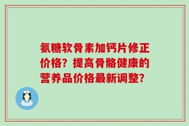 氨糖软骨素加钙片修正价格？提高骨骼健康的营养品价格最新调整？