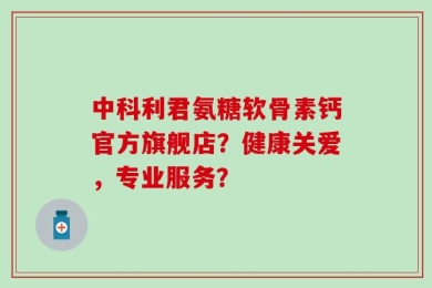 中科利君氨糖软骨素钙官方旗舰店？健康关爱，专业服务？
