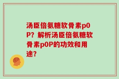 汤臣倍氨糖软骨素p0P？解析汤臣倍氨糖软骨素p0P的功效和用途？