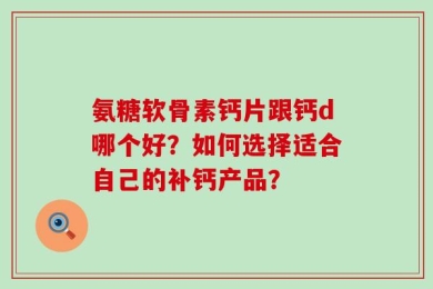 氨糖软骨素钙片跟钙d哪个好？如何选择适合自己的补钙产品？