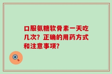 口服氨糖软骨素一天吃几次？正确的用药方式和注意事项？