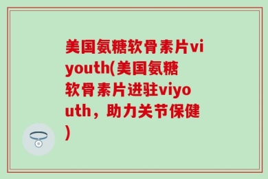 美国氨糖软骨素片viyouth(美国氨糖软骨素片进驻viyouth，助力关节保健)