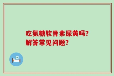 吃氨糖软骨素尿黄吗？解答常见问题？