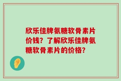 欣乐佳牌氨糖软骨素片价钱？了解欣乐佳牌氨糖软骨素片的价格？