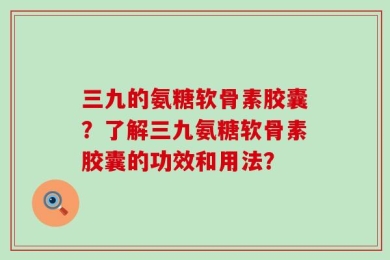 三九的氨糖软骨素胶囊？了解三九氨糖软骨素胶囊的功效和用法？