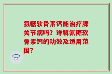 氨糖软骨素钙能治疗膝关节病吗？详解氨糖软骨素钙的功效及适用范围？