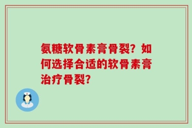 氨糖软骨素膏骨裂？如何选择合适的软骨素膏治疗骨裂？