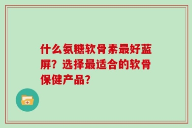什么氨糖软骨素最好蓝屏？选择最适合的软骨保健产品？
