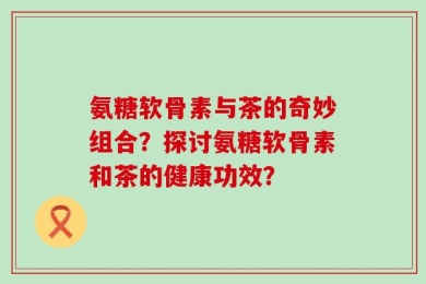 氨糖软骨素与茶的奇妙组合？探讨氨糖软骨素和茶的健康功效？