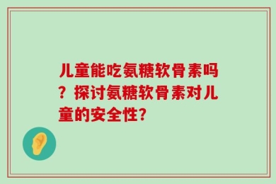 儿童能吃氨糖软骨素吗？探讨氨糖软骨素对儿童的安全性？