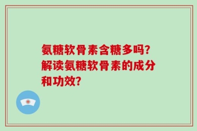 氨糖软骨素含糖多吗？解读氨糖软骨素的成分和功效？