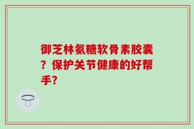 御芝林氨糖软骨素胶囊？保护关节健康的好帮手？