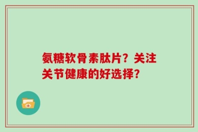 氨糖软骨素肽片？关注关节健康的好选择？