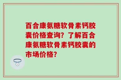 百合康氨糖软骨素钙胶囊价格查询？了解百合康氨糖软骨素钙胶囊的市场价格？